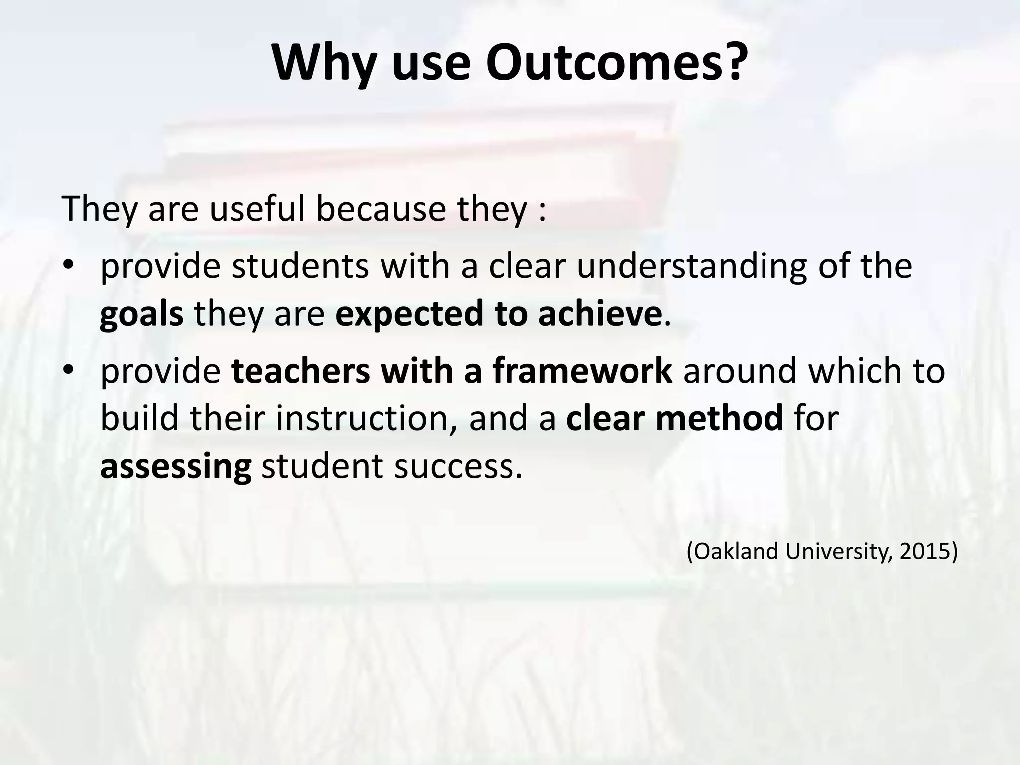 Why use Outcomes?
They are useful because they :
• provide students with a clear understanding of the
goals they are expected to achieve.
• provide teachers with a framework around which to
build their instruction, and a clear method for
assessing student success.
(Oakland University, 2015)
 