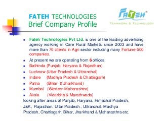 FATEH TECHNOLOGIES
Brief Company Profile
Fateh Technologies Pvt Ltd. is one of the leading advertising
agency working in Core Rural Markets since 2003 and have
more than 70 clients in Agri sector including many Fortune-500
companies.
At present we are operating from 6 offices:
Bathinda (Punjab, Haryana & Rajasthan)
Lucknow (Uttar Pradesh & Uttranchal)
Indore (Madhya Pradesh & Chattisgarh)
Patna (Bihar & Jharkhand)
Mumbai (Western Maharashtra)
Akola (Vidarbha & Marathwada)
looking after areas of Punjab, Haryana, Himachal Pradesh,
J&K, Rajasthan, Uttar Pradesh , Uttranchal, Madhya
Pradesh, Chattisgarh, Bihar, Jharkhand & Maharasthra etc.
 