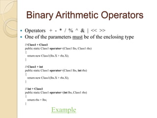 Binary Arithmetic Operators
   Operators + - * / % ^ & | << >>
   One of the parameters must be of the enclosing type
    // Class1 + Class1
    public static Class1 operator+(Class1 lhs, Class1 rhs)
    {
       return new Class1(lhs.X + rhs.X);
    }

    // Class1 + int
    public static Class1 operator+(Class1 lhs, int rhs)
    {
       return new Class1(lhs.X + rhs.X);
    }

    // int + Class1
    public static Class1 operator+(int lhs, Class1 rhs)
    {
       return rhs + lhs;
    }

                         Example
 