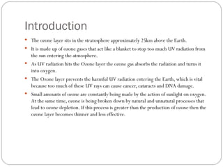 Introduction The ozone layer sits in the stratosphere approximately 25km above the Earth.  It is made up of ozone gases that act like a blanket to stop too much UV radiation from the sun entering the atmosphere.  As UV radiation hits the Ozone layer the ozone gas absorbs the radiation and turns it into oxygen. The Ozone layer prevents the harmful UV radiation entering the Earth, which is vital because too much of these UV rays can cause cancer, cataracts and DNA damage. Small amounts of ozone are constantly being made by the action of sunlight on oxygen. At the same time, ozone is being broken down by natural and unnatural processes that lead to ozone depletion. If this process is greater than the production of ozone then the ozone layer becomes thinner and less effective. 