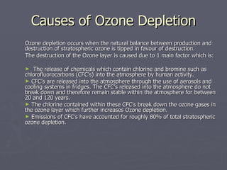 Causes of Ozone Depletion Ozone depletion occurs when the natural balance between production and destruction of stratospheric ozone is tipped in favour of destruction. The destruction of the Ozone layer is caused due to 1 main factor which is: The release of chemicals which contain chlorine and bromine such as chlorofluorocarbons (CFC’s) into the atmosphere by human activity.  CFC’s are released into the atmosphere through the use of aerosols and cooling systems in fridges. The CFC’s released into the atmosphere do not break down and therefore remain stable within the atmosphere for between 20 and 120 years. The chlorine contained within these CFC’s break down the ozone gases in the ozone layer which further increases Ozone depletion. Emissions of CFC’s have accounted for roughly 80% of total stratospheric ozone depletion. 