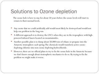 Solutions to Ozone depletion The ozone hole is here to stay for about 50 years before the ozone levels will start to return to their normal levels.  Any ozone that we could artificially add would most likely be destroyed and would not help our problem in the long run. A different approach is to destroy the CFC's when they are in the troposphere with high-powered infrared lasers located on mountainsides. Another possible plan is to dump about 50,000 tons of ethane or propane into the Antarctic stratosphere each spring. The chemicals would transform active ozone-depleting chlorine into non-ozone depleting hydrochloride. However, there are no official plans to try to fix the ozone hole in the Antarctic because we don't know enough about stratospheric mechanics to do so. By trying to fix the problem we might make it worse.  