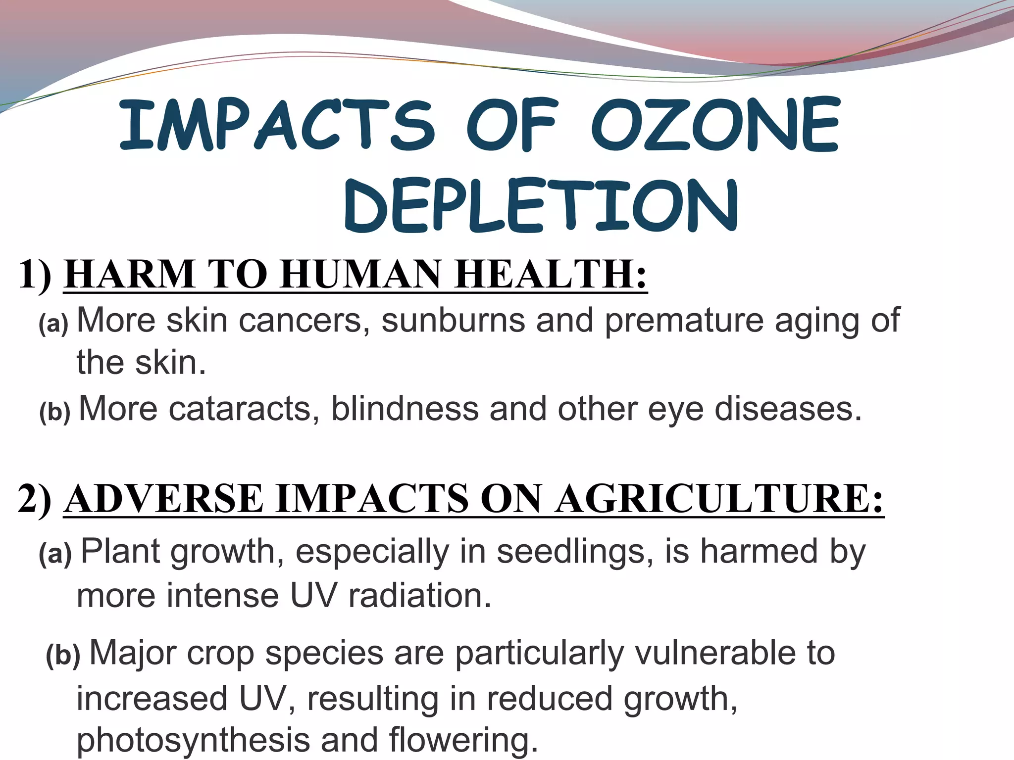 IMPACTS OF OZONE
DEPLETION
1) HARM TO HUMAN HEALTH:
(a) More skin cancers, sunburns and premature aging of
the skin.
(b) More cataracts, blindness and other eye diseases.
2) ADVERSE IMPACTS ON AGRICULTURE:
(a) Plant growth, especially in seedlings, is harmed by
more intense UV radiation.
(b) Major crop species are particularly vulnerable to
increased UV, resulting in reduced growth,
photosynthesis and flowering.
 