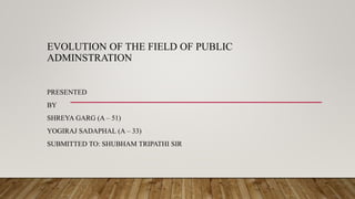 EVOLUTION OF THE FIELD OF PUBLIC
ADMINSTRATION
PRESENTED
BY
SHREYA GARG (A – 51)
YOGIRAJ SADAPHAL (A – 33)
SUBMITTED TO: SHUBHAM TRIPATHI SIR
 