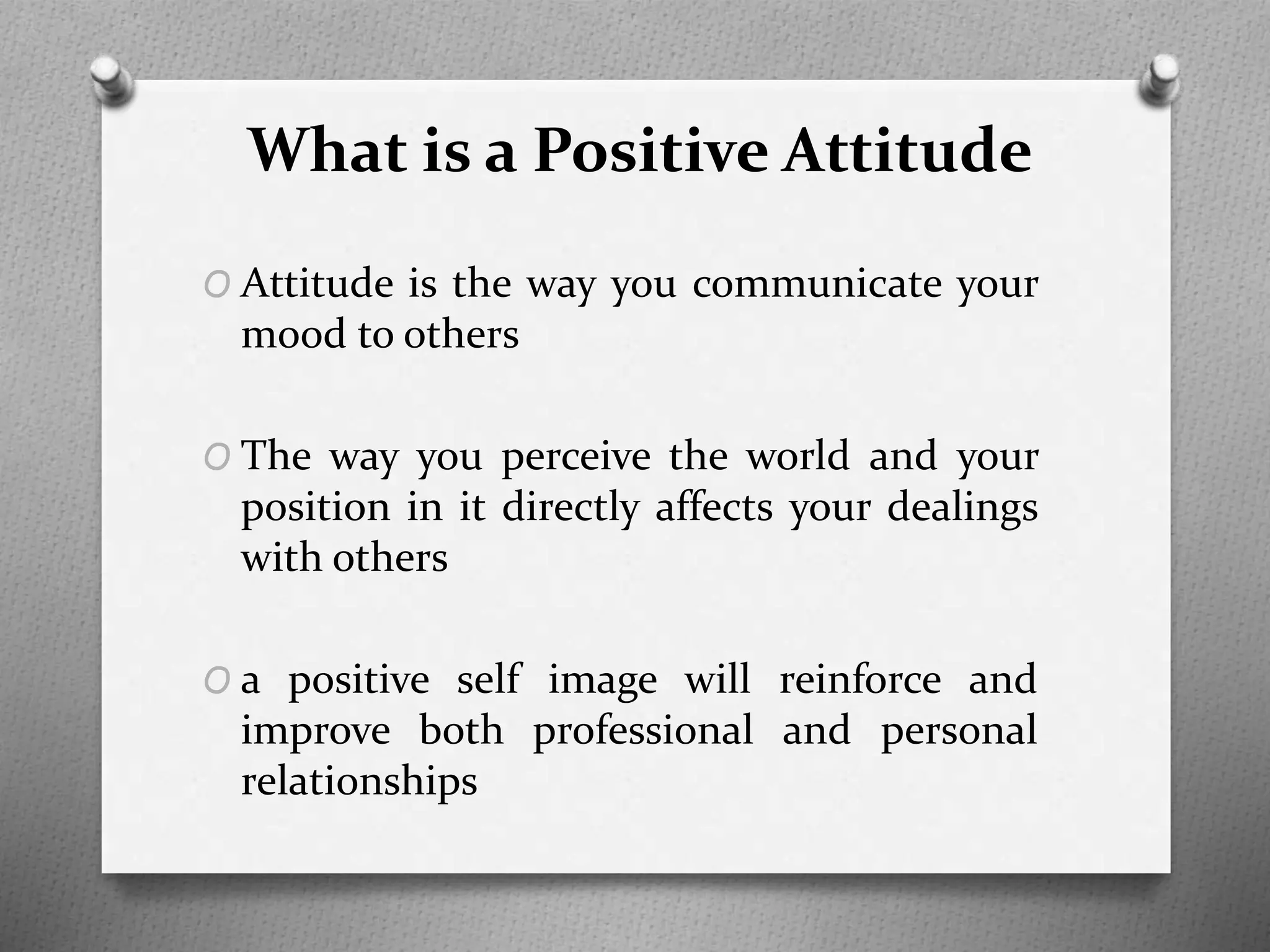 What is a Positive Attitude
O Attitude is the way you communicate your
mood to others
O The way you perceive the world and your
position in it directly affects your dealings
with others
O a positive self image will reinforce and
improve both professional and personal
relationships
 