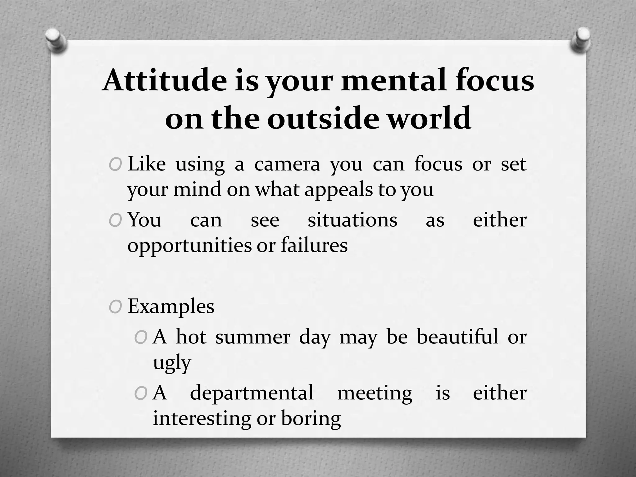 Attitude is your mental focus
on the outside world
O Like using a camera you can focus or set
your mind on what appeals to you
O You can see situations as either
opportunities or failures
O Examples
O A hot summer day may be beautiful or
ugly
O A departmental meeting is either
interesting or boring
 