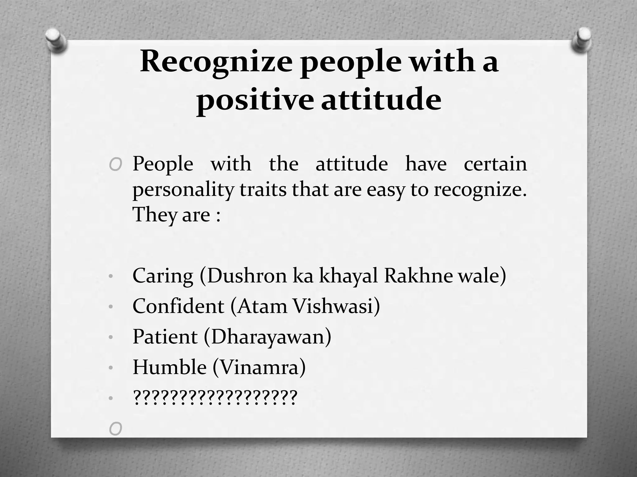 Recognize people with a
positive attitude
O People with the attitude have certain
personality traits that are easy to recognize.
They are :
• Caring (Dushron ka khayal Rakhne wale)
• Confident (Atam Vishwasi)
• Patient (Dharayawan)
• Humble (Vinamra)
• ??????????????????
O
 