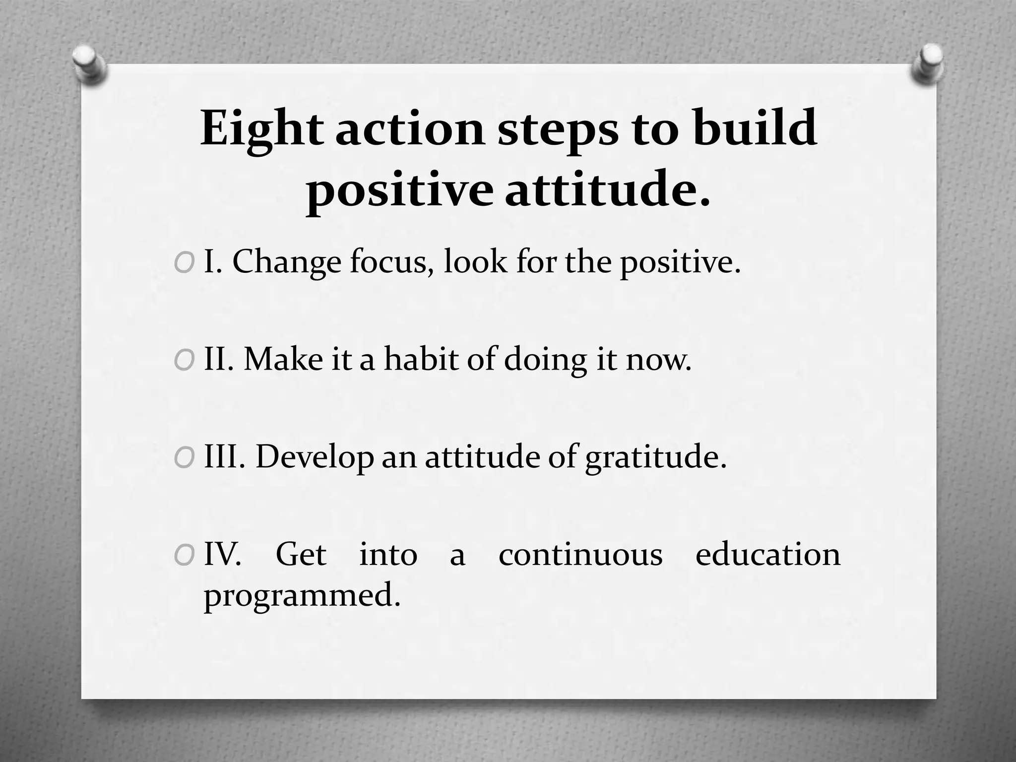 Eight action steps to build
positive attitude.
O I. Change focus, look for the positive.
O II. Make it a habit of doing it now.
O III. Develop an attitude of gratitude.
O IV. Get into a continuous education
programmed.
 