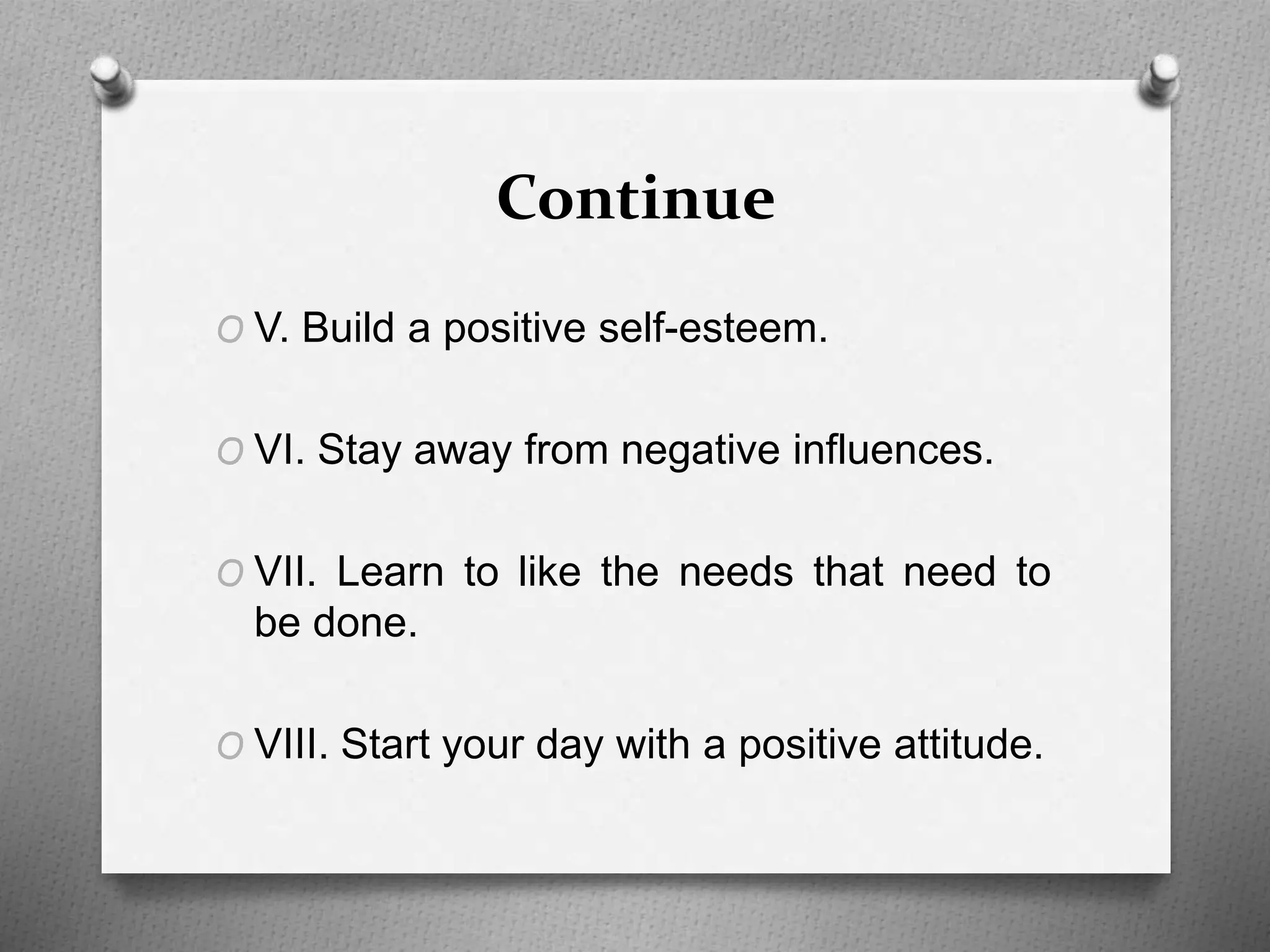 Continue
O V. Build a positive self-esteem.
O VI. Stay away from negative influences.
O VII. Learn to like the needs that need to
be done.
O VIII. Start your day with a positive attitude.
 