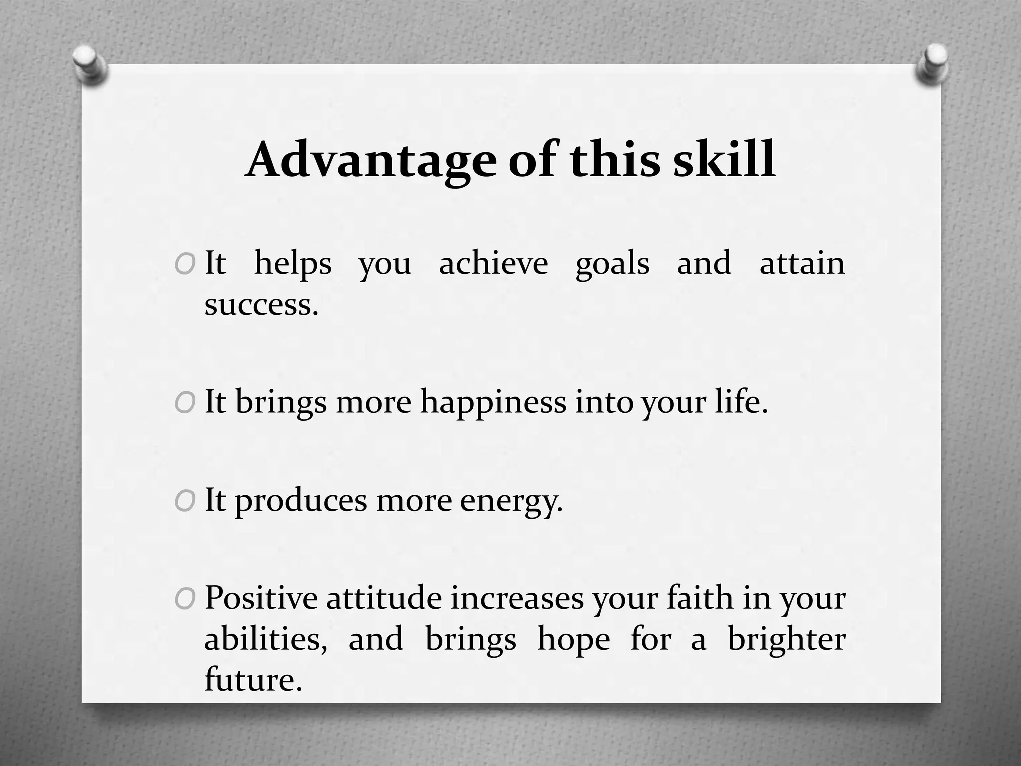 Advantage of this skill
O It helps you achieve goals and attain
success.
O It brings more happiness into your life.
O It produces more energy.
O Positive attitude increases your faith in your
abilities, and brings hope for a brighter
future.
 