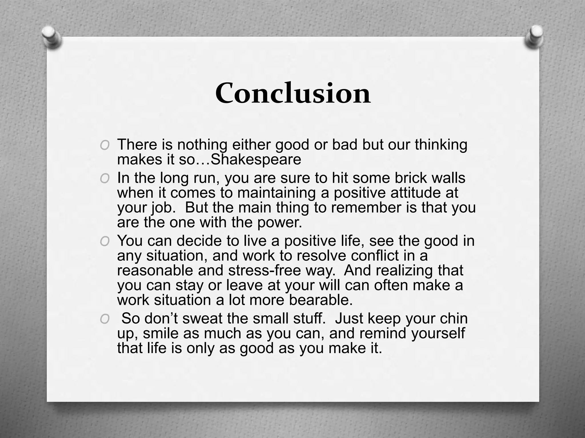 Conclusion
O There is nothing either good or bad but our thinking
makes it so…Shakespeare
O In the long run, you are sure to hit some brick walls
when it comes to maintaining a positive attitude at
your job. But the main thing to remember is that you
are the one with the power.
O You can decide to live a positive life, see the good in
any situation, and work to resolve conflict in a
reasonable and stress-free way. And realizing that
you can stay or leave at your will can often make a
work situation a lot more bearable.
O So don’t sweat the small stuff. Just keep your chin
up, smile as much as you can, and remind yourself
that life is only as good as you make it.
 