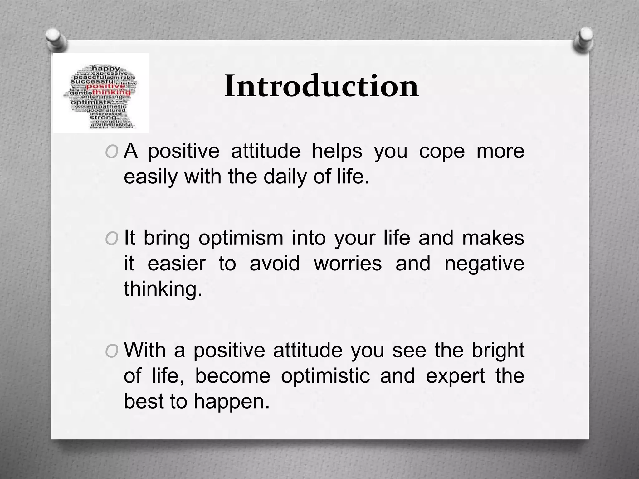 Introduction
O A positive attitude helps you cope more
easily with the daily of life.
O It bring optimism into your life and makes
it easier to avoid worries and negative
thinking.
O With a positive attitude you see the bright
of life, become optimistic and expert the
best to happen.
 