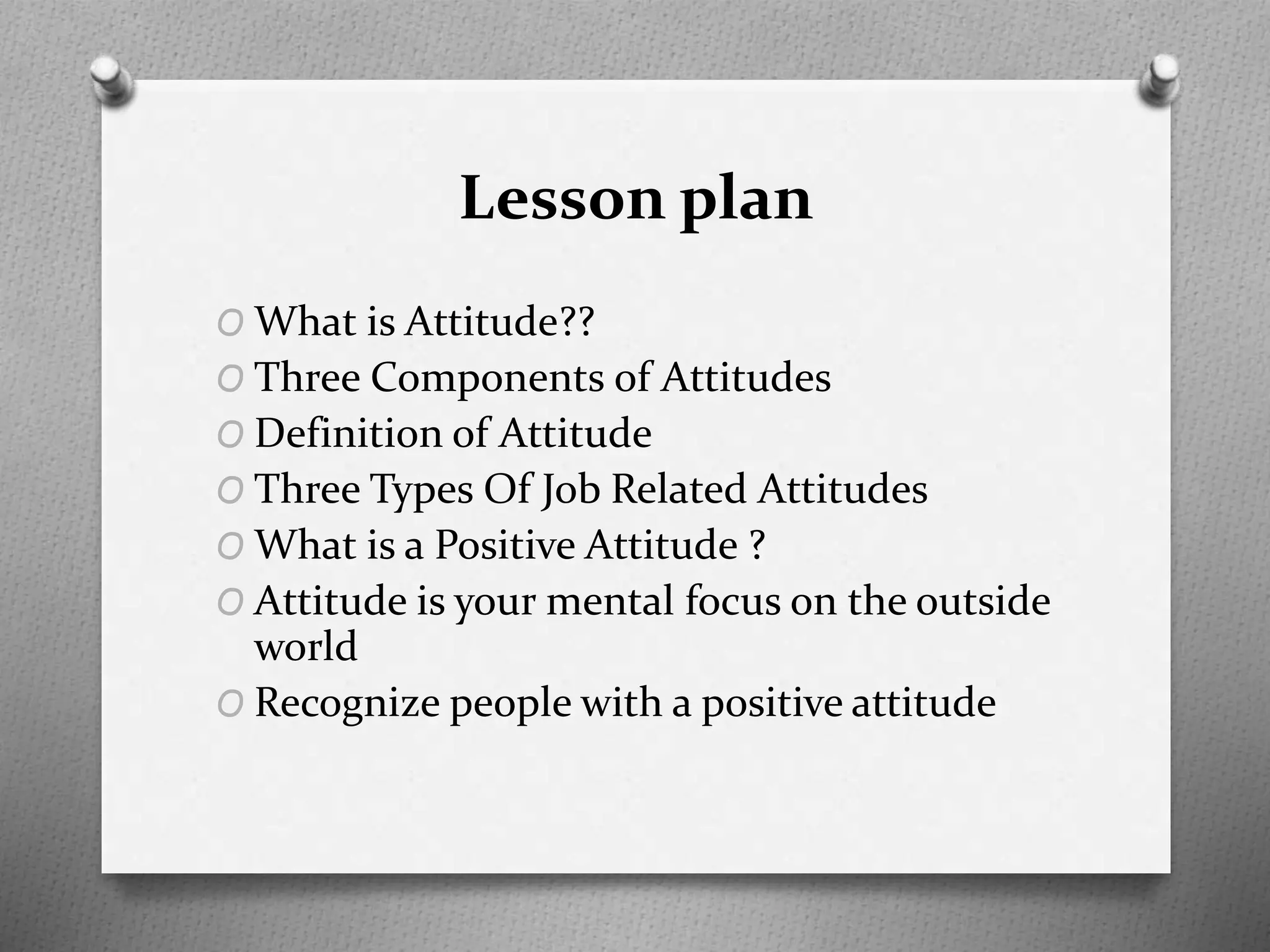 Lesson plan
O What is Attitude??
O Three Components of Attitudes
O Definition of Attitude
O Three Types Of Job Related Attitudes
O What is a Positive Attitude ?
O Attitude is your mental focus on the outside
world
O Recognize people with a positive attitude
 