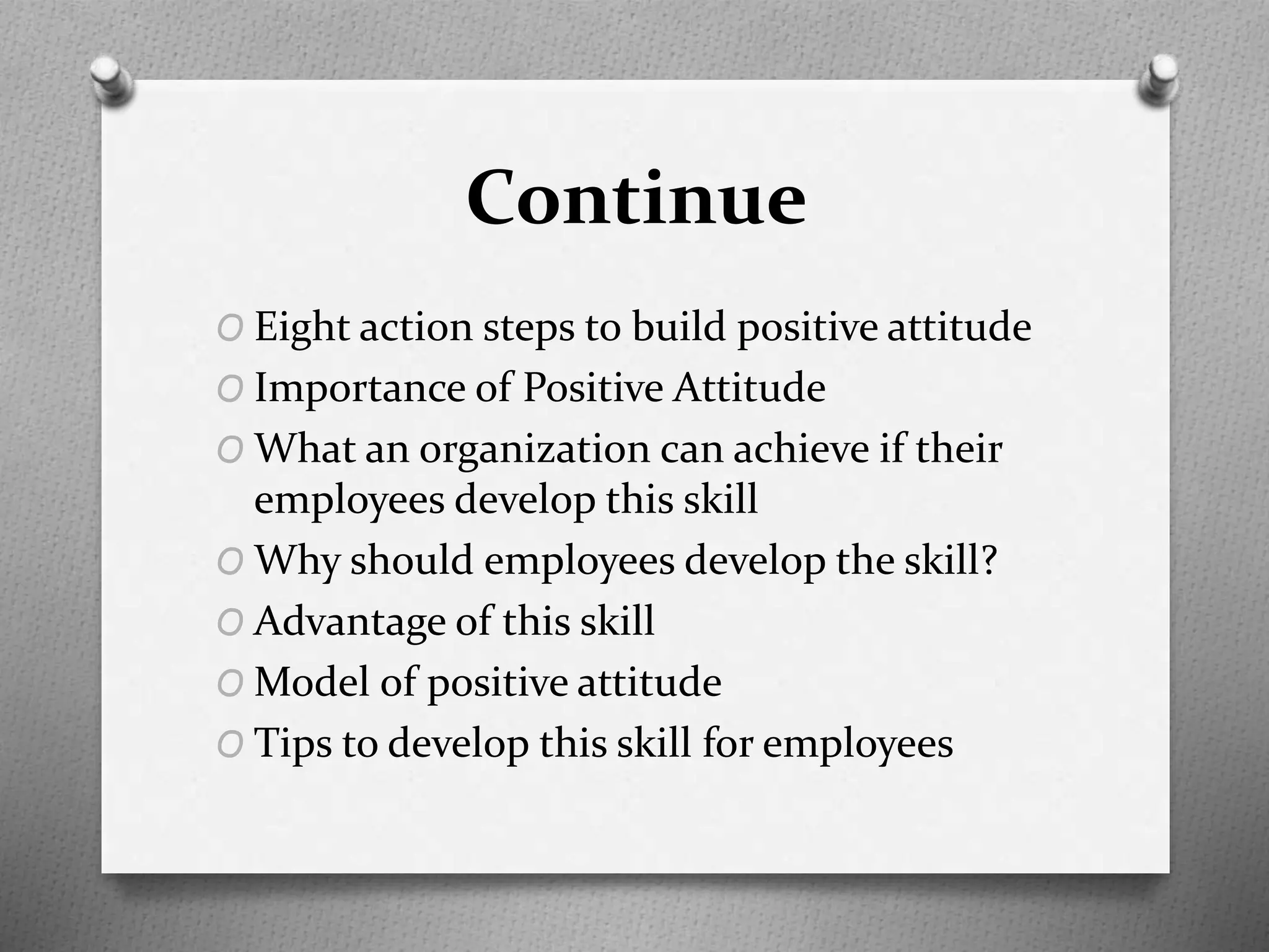 Continue
O Eight action steps to build positive attitude
O Importance of Positive Attitude
O What an organization can achieve if their
employees develop this skill
O Why should employees develop the skill?
O Advantage of this skill
O Model of positive attitude
O Tips to develop this skill for employees
 