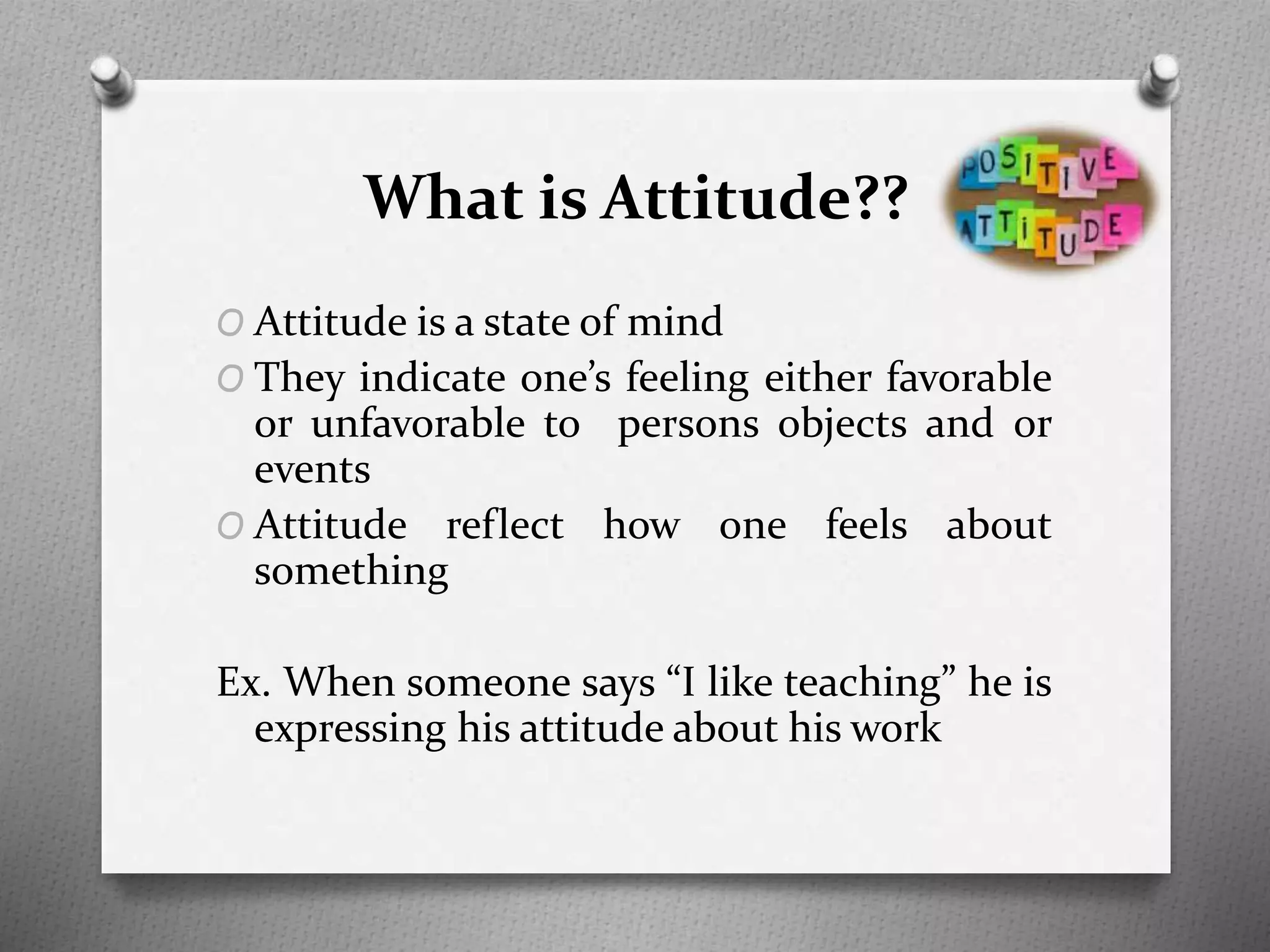 What is Attitude??
O Attitude is a state of mind
O They indicate one’s feeling either favorable
or unfavorable to persons objects and or
events
O Attitude reflect how one feels about
something
Ex. When someone says “I like teaching” he is
expressing his attitude about his work
 