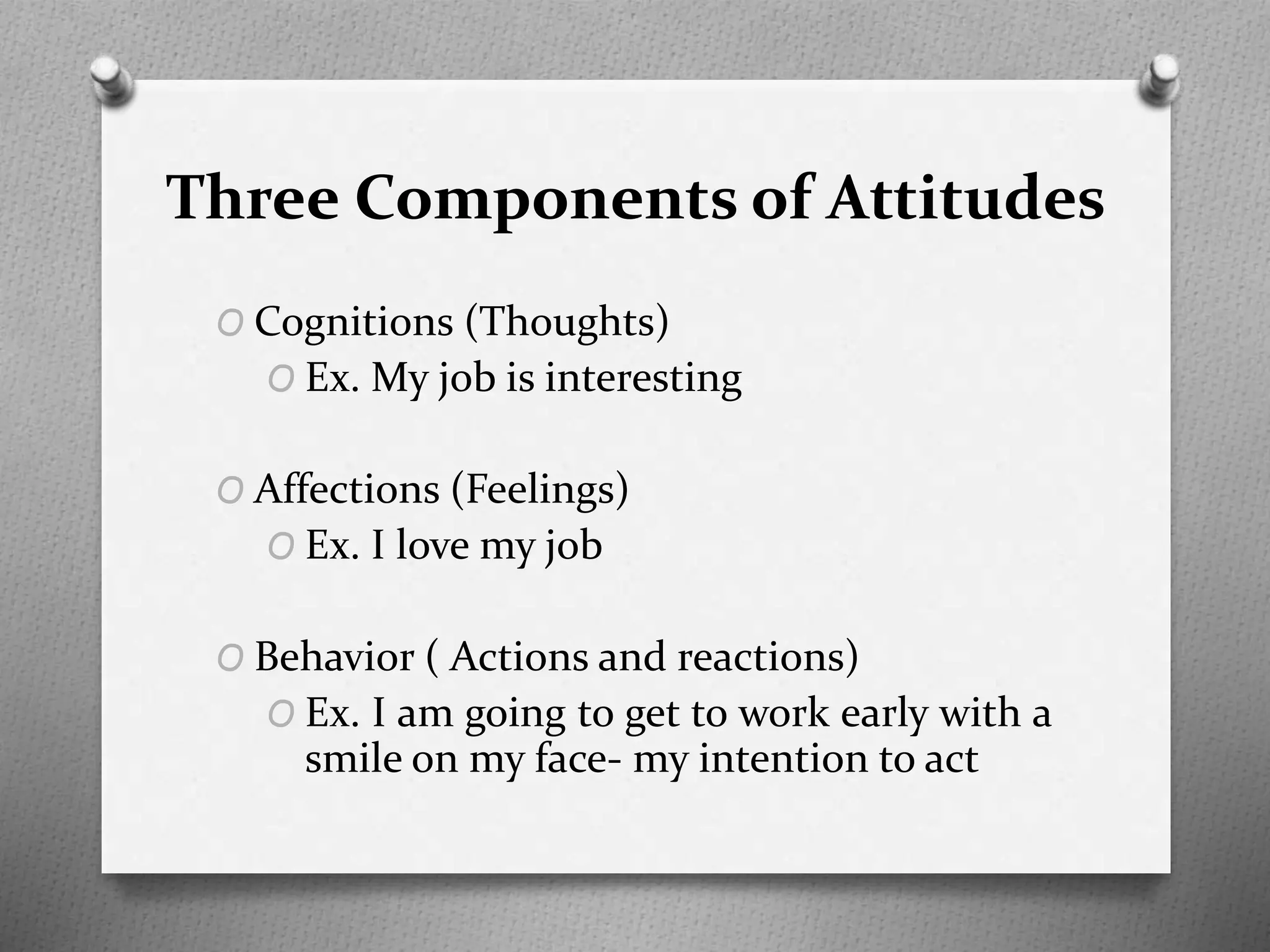 Three Components of Attitudes
O Cognitions (Thoughts)
O Ex. My job is interesting
O Affections (Feelings)
O Ex. I love my job
O Behavior ( Actions and reactions)
O Ex. I am going to get to work early with a
smile on my face- my intention to act
 