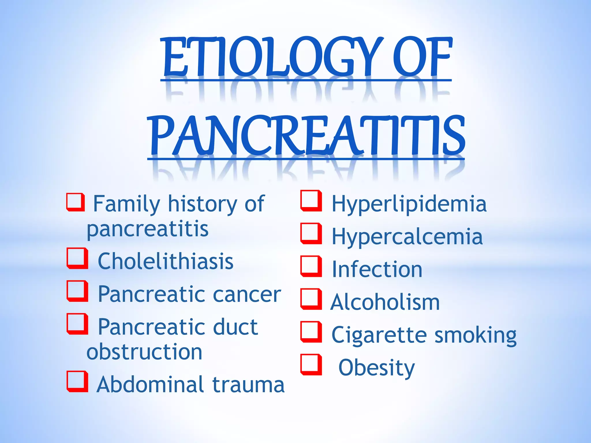  Family history of
pancreatitis
 Cholelithiasis
 Pancreatic cancer
 Pancreatic duct
obstruction
 Abdominal trauma
 Hyperlipidemia
 Hypercalcemia
 Infection
 Alcoholism
 Cigarette smoking
 Obesity
ETIOLOGY OF
PANCREATITIS
 