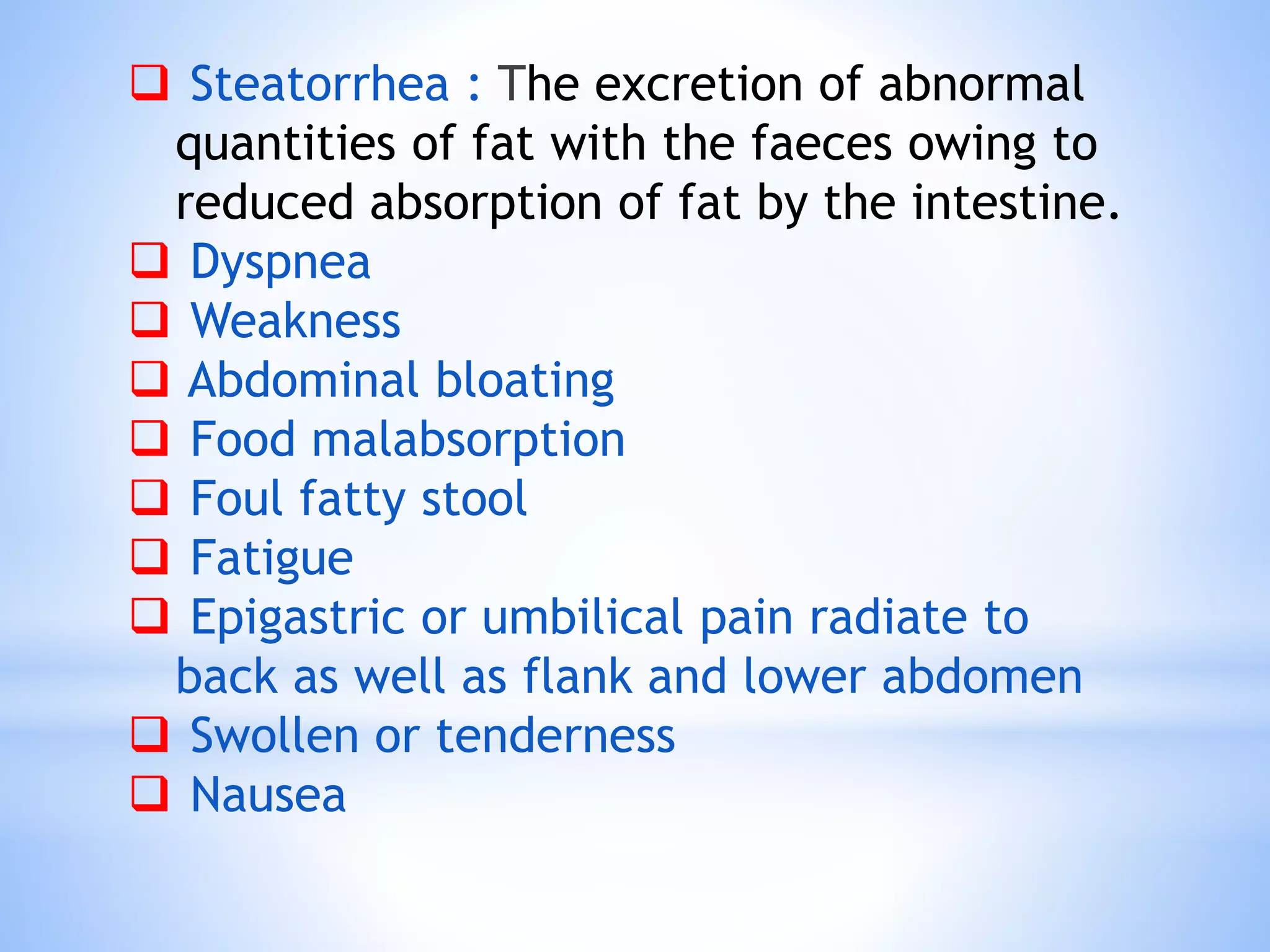  Steatorrhea : The excretion of abnormal
quantities of fat with the faeces owing to
reduced absorption of fat by the intestine.
 Dyspnea
 Weakness
 Abdominal bloating
 Food malabsorption
 Foul fatty stool
 Fatigue
 Epigastric or umbilical pain radiate to
back as well as flank and lower abdomen
 Swollen or tenderness
 Nausea
 