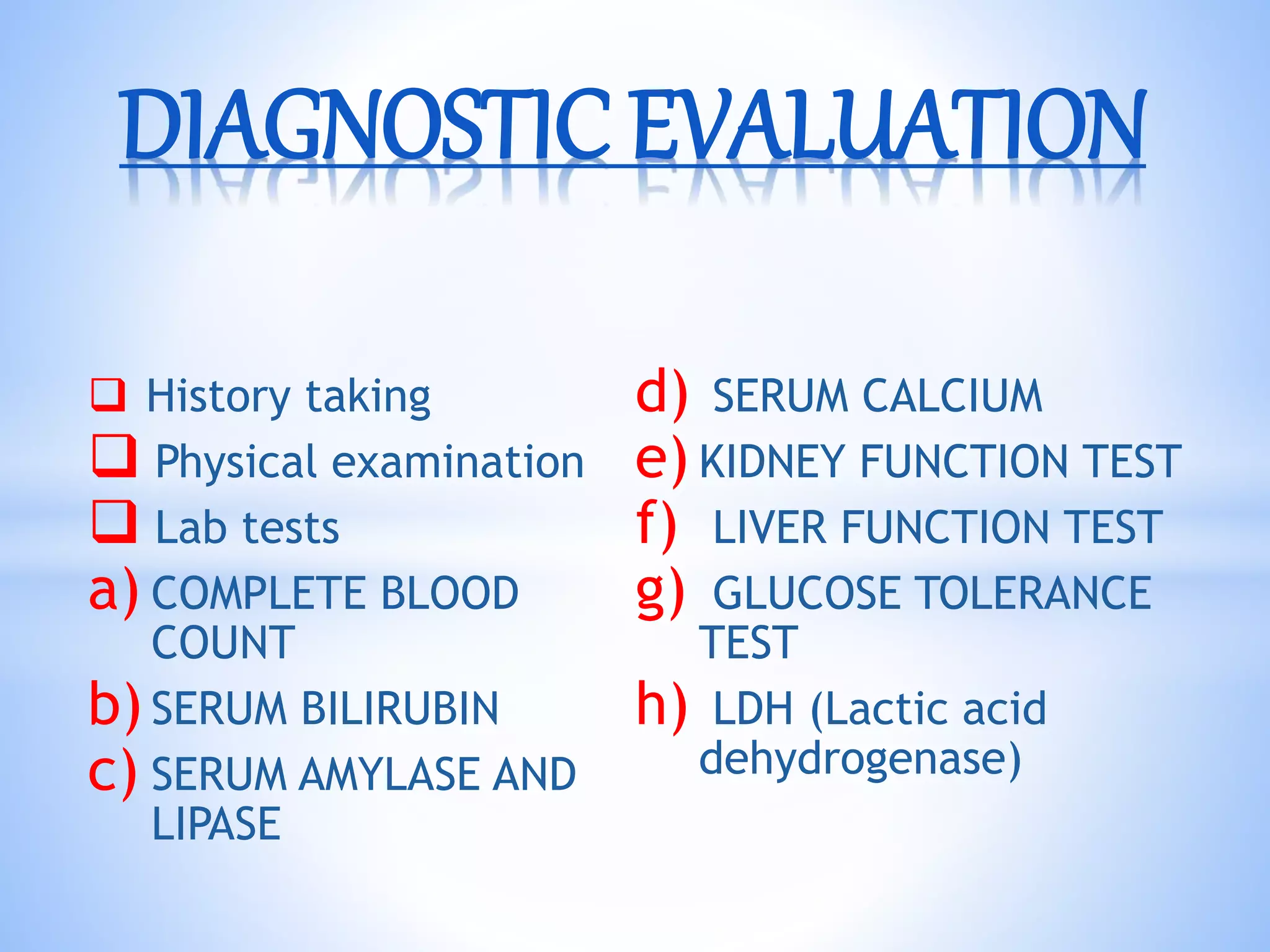 History taking
 Physical examination
 Lab tests
a) COMPLETE BLOOD
COUNT
b)SERUM BILIRUBIN
c) SERUM AMYLASE AND
LIPASE
d) SERUM CALCIUM
e) KIDNEY FUNCTION TEST
f) LIVER FUNCTION TEST
g) GLUCOSE TOLERANCE
TEST
h) LDH (Lactic acid
dehydrogenase)
DIAGNOSTIC EVALUATION
 