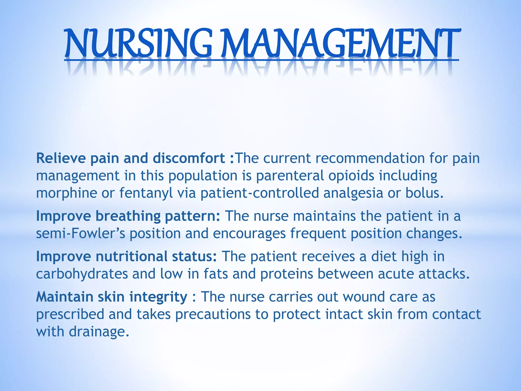 Relieve pain and discomfort :The current recommendation for pain
management in this population is parenteral opioids including
morphine or fentanyl via patient-controlled analgesia or bolus.
Improve breathing pattern: The nurse maintains the patient in a
semi-Fowler’s position and encourages frequent position changes.
Improve nutritional status: The patient receives a diet high in
carbohydrates and low in fats and proteins between acute attacks.
Maintain skin integrity : The nurse carries out wound care as
prescribed and takes precautions to protect intact skin from contact
with drainage.
NURSING MANAGEMENT
 