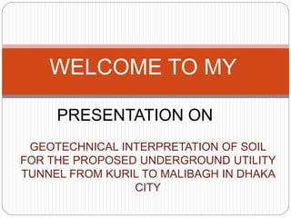 GEOTECHNICAL INTERPRETATION OF SOIL
FOR THE PROPOSED UNDERGROUND UTILITY
TUNNEL FROM KURIL TO MALIBAGH IN DHAKA
CITY
WELCOME TO MY
PRESENTATION ON
 