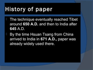 History of paper
 The technique eventually reached Tibet
around 650 A.D. and then to India after
645 A.D.
 By the time Hsuan Tsang from China
arrived to India in 671 A.D., paper was
already widely used there.
 
