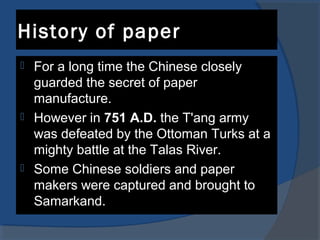 History of paper
 For a long time the Chinese closely
guarded the secret of paper
manufacture.
 However in 751 A.D. the T'ang army
was defeated by the Ottoman Turks at a
mighty battle at the Talas River.
 Some Chinese soldiers and paper
makers were captured and brought to
Samarkand.
 