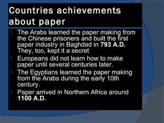 Countries achievements
about paper
 The Arabs learned the paper making from
the Chinese prisoners and built the first
paper industry in Baghdad in 793 A.D.
They, too, kept it a secret
 Europeans did not learn how to make
paper until several centuries later.
 The Egyptians learned the paper making
from the Arabs during the early 10th
century.
 Paper arrived in Northern Africa around
1100 A.D.
 