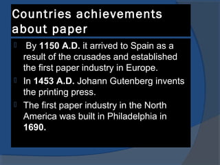 Countries achievements
about paper
 By 1150 A.D. it arrived to Spain as a
result of the crusades and established
the first paper industry in Europe.
 In 1453 A.D. Johann Gutenberg invents
the printing press.
 The first paper industry in the North
America was built in Philadelphia in
1690.
 