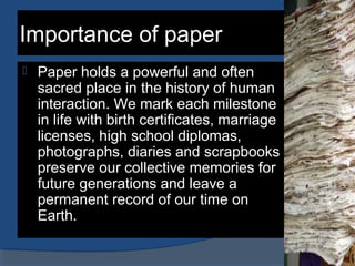 Importance of paper
 Paper holds a powerful and often
sacred place in the history of human
interaction. We mark each milestone
in life with birth certificates, marriage
licenses, high school diplomas,
photographs, diaries and scrapbooks
preserve our collective memories for
future generations and leave a
permanent record of our time on
Earth.
 