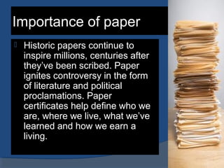 Importance of paper
 Historic papers continue to
inspire millions, centuries after
they’ve been scribed. Paper
ignites controversy in the form
of literature and political
proclamations. Paper
certificates help define who we
are, where we live, what we’ve
learned and how we earn a
living.
 