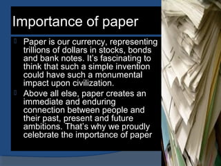 Importance of paper
 Paper is our currency, representing
trillions of dollars in stocks, bonds
and bank notes. It’s fascinating to
think that such a simple invention
could have such a monumental
impact upon civilization.
 Above all else, paper creates an
immediate and enduring
connection between people and
their past, present and future
ambitions. That’s why we proudly
celebrate the importance of paper
 