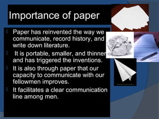 Importance of paper
 Paper has reinvented the way we
communicate, record history, and
write down literature.
 It is portable, smaller, and thinner,
and has triggered the inventions.
 It is also through paper that our
capacity to communicate with our
fellowmen improves.
 It facilitates a clear communication
line among men.
 