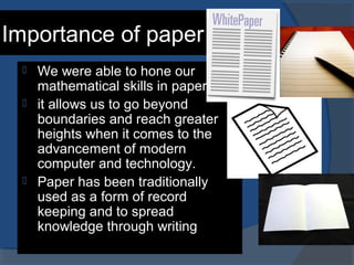 Importance of paper
 We were able to hone our
mathematical skills in paper.
 it allows us to go beyond
boundaries and reach greater
heights when it comes to the
advancement of modern
computer and technology.
 Paper has been traditionally
used as a form of record
keeping and to spread
knowledge through writing
 
