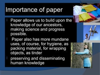 Importance of paper
 Paper allows us to build upon the
knowledge of our ancestors,
making science and progress
possible.
 Paper also has more mundane
uses, of course, for hygiene, as
packing material, for wrapping
objects, as tinder
 preserving and disseminating
human knowledge
 