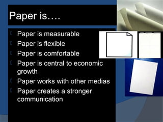 Paper is….
 Paper is measurable
 Paper is flexible
 Paper is comfortable
 Paper is central to economic
growth
 Paper works with other medias
 Paper creates a stronger
communication
 