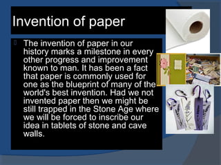 Invention of paper
 The invention of paper in our
history marks a milestone in every
other progress and improvement
known to man. It has been a fact
that paper is commonly used for
one as the blueprint of many of the
world's best invention. Had we not
invented paper then we might be
still trapped in the Stone Age where
we will be forced to inscribe our
idea in tablets of stone and cave
walls.
 