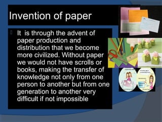Invention of paper
 It is through the advent of
paper production and
distribution that we become
more civilized. Without paper
we would not have scrolls or
books, making the transfer of
knowledge not only from one
person to another but from one
generation to another very
difficult if not impossible
 