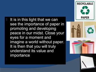  It is in this light that we can
see the importance of paper in
promoting and developing
peace in our midst. Close your
eyes for a moment and
imagine a world without paper.
It is then that you will truly
understand its value and
importance
 
