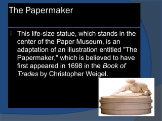 The Papermaker
 This life-size statue, which stands in the
center of the Paper Museum, is an
adaptation of an illustration entitled "The
Papermaker," which is believed to have
first appeared in 1698 in the Book of
Trades by Christopher Weigel.
 