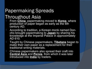 Papermaking Spreads
Throughout Asia
 From China, papermaking moved to Korea, where
production of paper began as early as the 6th
century AD.
 According to tradition, a Korean monk named Don-
cho brought papermaking to Japan by sharing his
knowledge at the Imperial Palace in approximately
AD 610.
 Taught by Chinese papermakers, Tibetans began to
make their own paper as a replacement for their
traditional writing materials.
 Chinese papermakers also spread their craft into
Central Asia and Persia, from which it was later
introduced into India by traders.
 