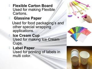  Flexible Carton Board
Used for making Flexible
Cartons.
 Glassine Paper
Used for food packaging’s and
other special wrapping
applications.
 Ice Cream Cup
Used for making Ice Cream
Cups.
 Label Paper
Used for printing of labels in
multi color.
 