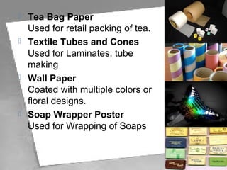  Tea Bag Paper
Used for retail packing of tea.
 Textile Tubes and Cones
Used for Laminates, tube
making
 Wall Paper
Coated with multiple colors or
floral designs.
 Soap Wrapper Poster
Used for Wrapping of Soaps.
 