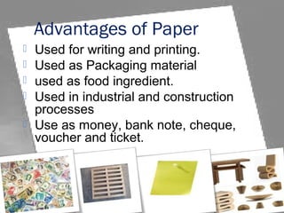 Advantages of Paper
 Used for writing and printing.
 Used as Packaging material
 used as food ingredient.
 Used in industrial and construction
processes
 Use as money, bank note, cheque,
voucher and ticket.
 