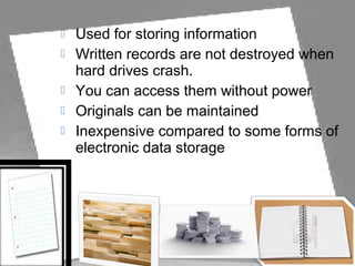  Used for storing information
 Written records are not destroyed when
hard drives crash.
 You can access them without power
 Originals can be maintained
 Inexpensive compared to some forms of
electronic data storage
 