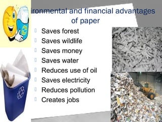 Environmental and financial advantages
of paper
 Saves forest
 Saves wildlife
 Saves money
 Saves water
 Reduces use of oil
 Saves electricity
 Reduces pollution
 Creates jobs
 