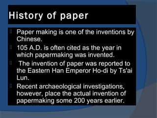 History of paper
 Paper making is one of the inventions by
Chinese.
 105 A.D. is often cited as the year in
which papermaking was invented.
 The invention of paper was reported to
the Eastern Han Emperor Ho-di by Ts'ai
Lun.
 Recent archaeological investigations,
however, place the actual invention of
papermaking some 200 years earlier.
 