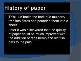 History of paper
 Ts'ai Lun broke the bark of a mulberry
tree into fibres and pounded them into a
sheet.
 Later it was discovered that the quality
of paper could be much improved with
the addition of rags hemp and old fish
nets to the pulp.
 