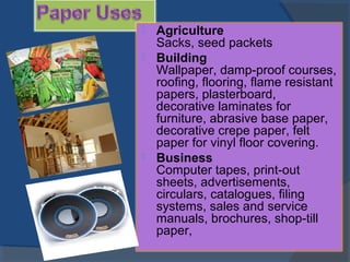  Agriculture
Sacks, seed packets
 Building
Wallpaper, damp-proof courses,
roofing, flooring, flame resistant
papers, plasterboard,
decorative laminates for
furniture, abrasive base paper,
decorative crepe paper, felt
paper for vinyl floor covering.
 Business
Computer tapes, print-out
sheets, advertisements,
circulars, catalogues, filing
systems, sales and service
manuals, brochures, shop-till
paper,
 