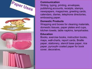  Communication
Writing, typing, printing, envelopes,
publishing,accounts, receipts, stamps,
newspapers, magazines, greeting cards,
calendars, diaries, telephone directories,
embossing paper,
 Domestic Products
Wrapping and boxes for cleaning materials,
domestic tissues, paper plates and cups,
kitchen towels, table napkins, lampshades.
 Education
Books, exercise books, instruction books,
maps, wall-charts, report cards, Braille
paper, stationery, stencil base paper, rice
paper, pyroxylin coated paper for book
cover, decorative,
 